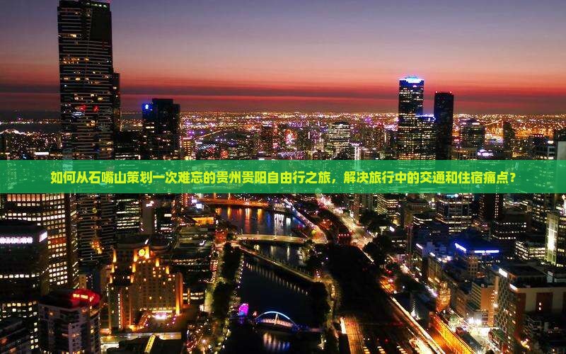 如何从石嘴山策划一次难忘的贵州贵阳自由行之旅，解决旅行中的交通和住宿痛点？