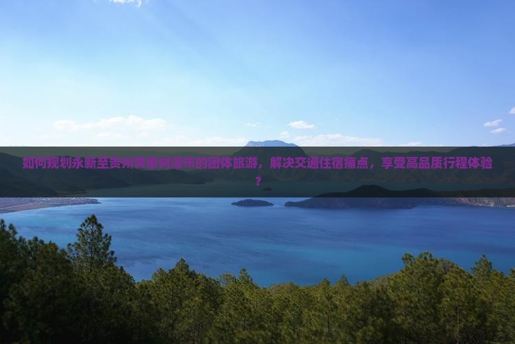 如何规划永新至贵州黄果树瀑布的团体旅游，解决交通住宿痛点，享受高品质行程体验？