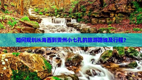 如何规划从海西到贵州小七孔的旅游路线及行程？
