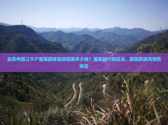 去贵州西江千户苗寨团体旅游需要多少钱？苗寨旅行新玩法，解锁民族风情热体验