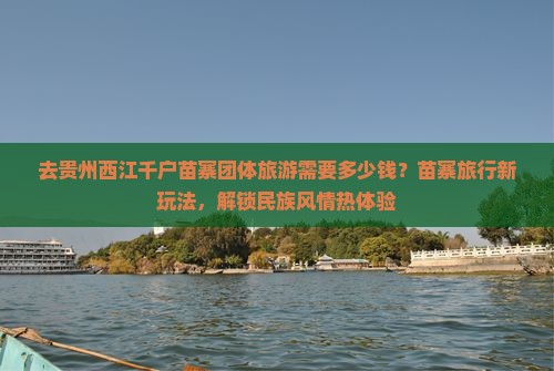 去贵州西江千户苗寨团体旅游需要多少钱？苗寨旅行新玩法，解锁民族风情热体验