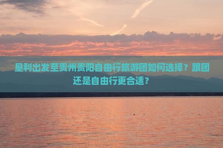 垦利出发至贵州贵阳自由行旅游团如何选择？跟团还是自由行更合适？
