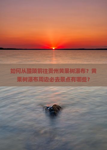 如何从醴陵前往贵州黄果树瀑布？黄果树瀑布周边必去景点有哪些？