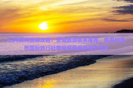 三月贵州旅游攻略：安顺旅游景点推荐，黄果树瀑布国际旅行社带你探索最美瀑布景色