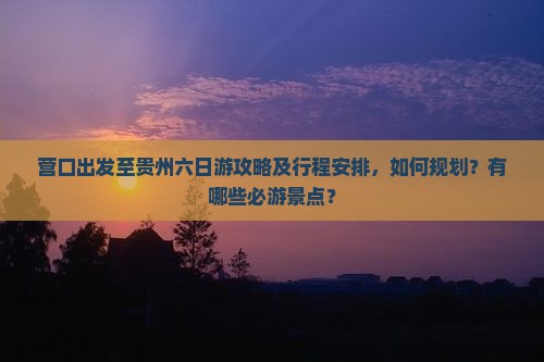 营口出发至贵州六日游攻略及行程安排，如何规划？有哪些必游景点？