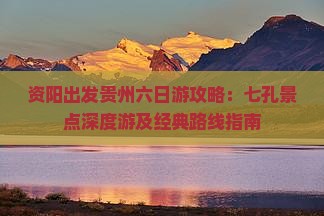 资阳出发贵州六日游攻略：七孔景点深度游及经典路线指南