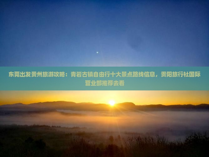 东莞出发贵州旅游攻略：青岩古镇自由行十大景点路线信息，贵阳旅行社国际营业部推荐去看