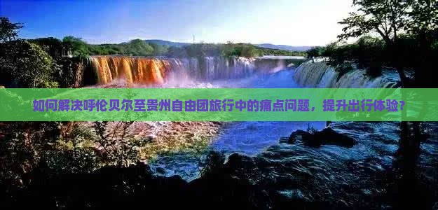 如何解决呼伦贝尔至贵州自由团旅行中的痛点问题，提升出行体验？