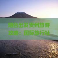 烟台出发贵州旅游攻略：国际旅行社推荐自由行游玩路犀贵州景点导游江苏时光自由看看推荐路线攻略