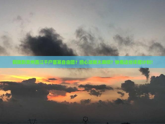 铜陵到贵州西江千户苗寨自由团？担心攻略太麻烦？快看这份详细计划！