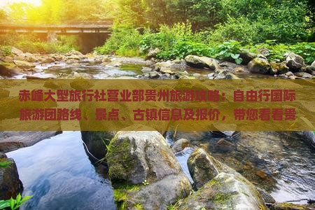 赤峰大型旅行社营业部贵州旅游攻略：自由行国际旅游团路线、景点、古镇信息及报价，带您看看贵州之美！