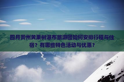 四月贵州黄果树瀑布旅游团如何安排行程与住宿？有哪些特色活动与优惠？