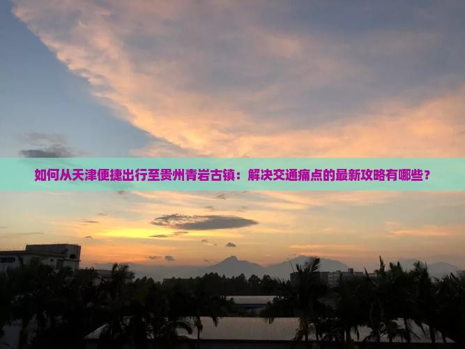 如何从天津便捷出行至贵州青岩古镇：解决交通痛点的最新攻略有哪些？