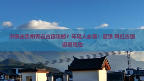 济南去贵州青岩古镇攻略？年轻人必看！高铁+网红古镇+避暑胜地