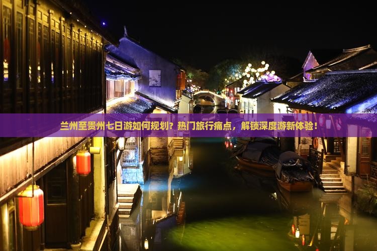 兰州至贵州七日游如何规划？热门旅行痛点，解锁深度游新体验！