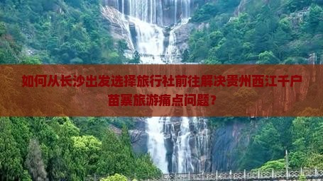 如何从长沙出发选择旅行社前往解决贵州西江千户苗寨旅游痛点问题？