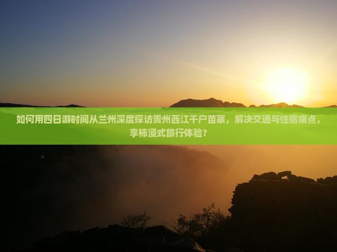 如何用四日游时间从兰州深度探访贵州西江千户苗寨，解决交通与住宿痛点，享柿浸式旅行体验？