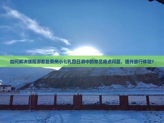 如何解决濮阳游客赴贵州小七孔四日游中的常见痛点问题，提升旅行体验？