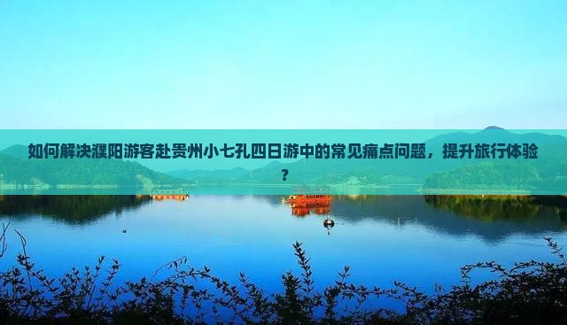 如何解决濮阳游客赴贵州小七孔四日游中的常见痛点问题，提升旅行体验？