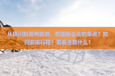 从银川到贵州旅游，有哪些必去的景点？如何安排行程？需要注意什么？
