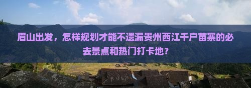 眉山出发，怎样规划才能不遗漏贵州西江千户苗寨的必去景点和热门打卡地？