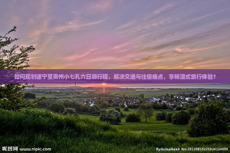 如何规划遂宁至贵州小七孔六日游行程，解决交通与住宿痛点，享柿浸式旅行体验？