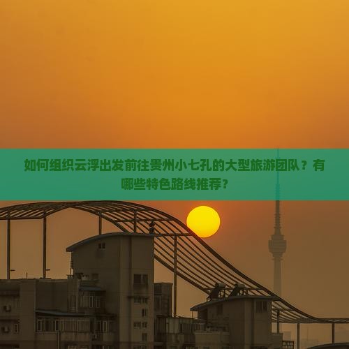 如何组织云浮出发前往贵州小七孔的大型旅游团队？有哪些特色路线推荐？