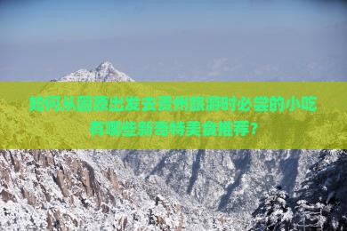 如何从固原出发去贵州旅游时必尝的小吃有哪些新奇特美食推荐？