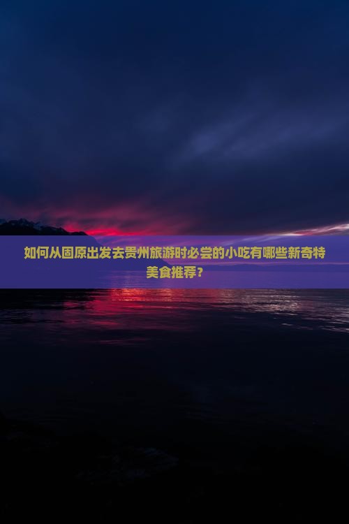 如何从固原出发去贵州旅游时必尝的小吃有哪些新奇特美食推荐？
