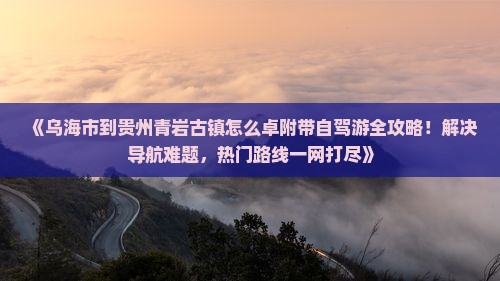 《乌海市到贵州青岩古镇怎么卓附带自驾游全攻略！解决导航难题，热门路线一网打尽》