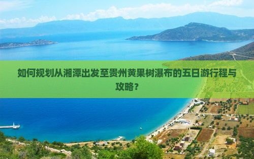 如何规划从湘潭出发至贵州黄果树瀑布的五日游行程与攻略？
