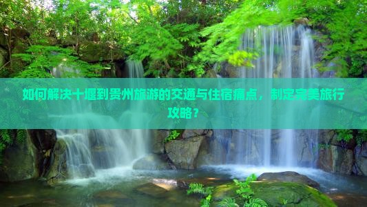 如何解决十堰到贵州旅游的交通与住宿痛点，制定完美旅行攻略？