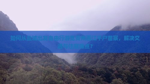 如何从盐城出发自由行游览贵州西江千户苗寨，解决交通与住宿痛点？