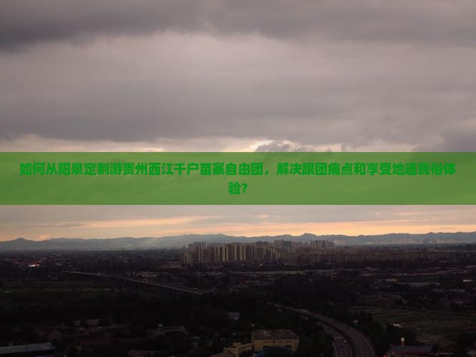 如何从阳泉定制游贵州西江千户苗寨自由团，解决跟团痛点和享受地道民俗体验？
