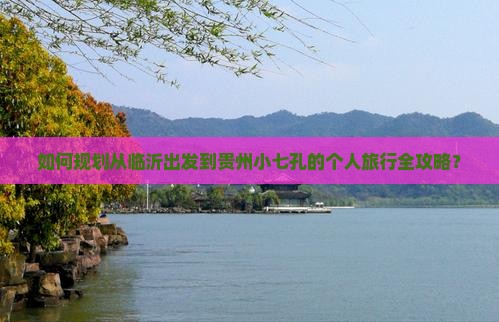 如何规划从临沂出发到贵州小七孔的个人旅行全攻略？