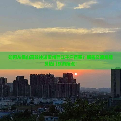如何从保山高效往返贵州西江千户苗寨？解答交通难题及热门旅游痛点！