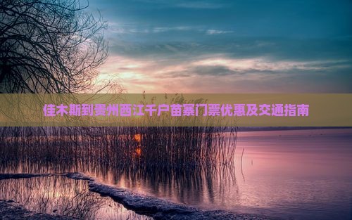 佳木斯到贵州西江千户苗寨门票优惠及交通指南