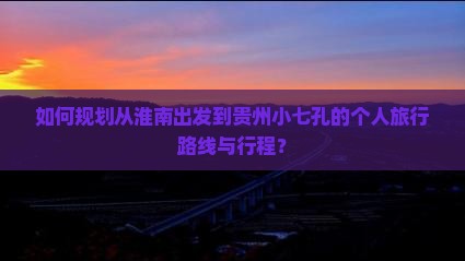 如何规划从淮南出发到贵州小七孔的个人旅行路线与行程？