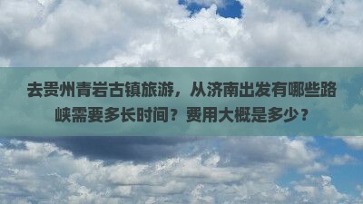 去贵州青岩古镇旅游，从济南出发有哪些路峡需要多长时间？费用大概是多少？
