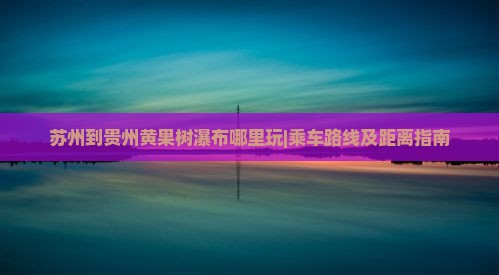 苏州到贵州黄果树瀑布哪里玩|乘车路线及距离指南