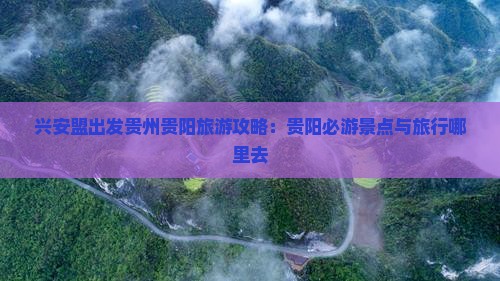 兴安盟出发贵州贵阳旅游攻略：贵阳必游景点与旅行哪里去