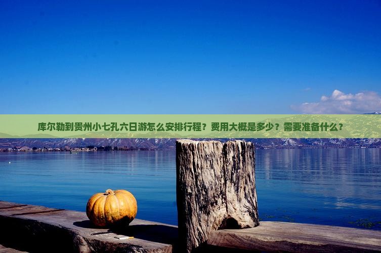 库尔勒到贵州小七孔六日游怎么安排行程？费用大概是多少？需要准备什么？