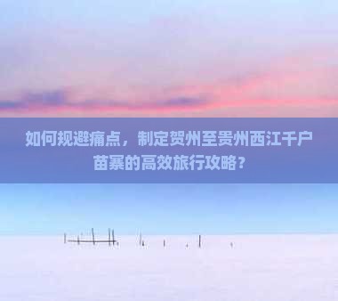 如何规避痛点，制定贺州至贵州西江千户苗寨的高效旅行攻略？