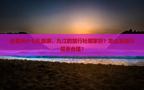 去贵州小七孔旅游，九江的旅行社哪家好？怎么安排行程更合理？