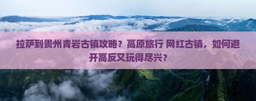 拉萨到贵州青岩古镇攻略？高原旅行+网红古镇，如何避开高反又玩得尽兴？