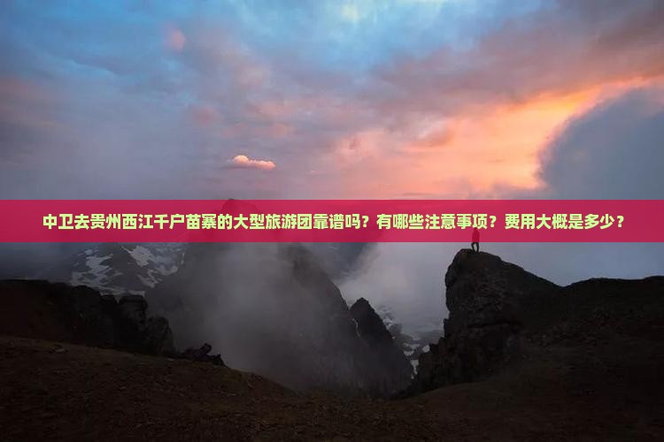 中卫去贵州西江千户苗寨的大型旅游团靠谱吗？有哪些注意事项？费用大概是多少？