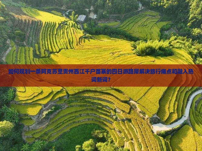 如何规划一条阿克苏至贵州西江千户苗寨的四日游路犀解决旅行痛点和融入热词新词？
