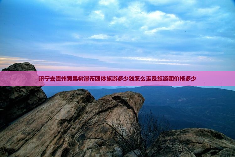 济宁去贵州黄果树瀑布团体旅游多少钱怎么走及旅游团价格多少