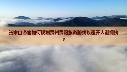 张家口游客如何规划贵州贵阳旅游路线以避开人潮拥挤？