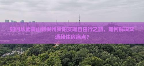 如何从武夷山到贵州贵阳实现自由行之旅，如何解决交通和住宿痛点？